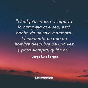 "Cualquier vida, no importa lo compleja que sea, está hecha de un solo momento. El momento en que un hombre descubre de una vez y para siempre, quién es." - Jorge Luis Borges